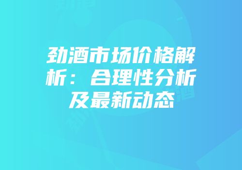 劲酒市场价格解析：合理性分析及最新动态