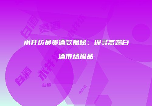 水井坊最贵酒款揭秘：探寻高端白酒市场珍品