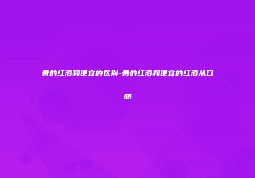 贵的红酒和便宜的区别-贵的红酒和便宜的红酒从口感