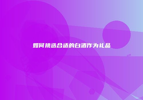 如何挑选合适的白酒作为礼品