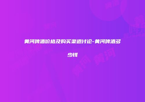 黄河啤酒价格及购买渠道讨论-黄河啤酒多少钱