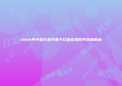 1999年中国长城华夏干红葡萄酒系列深度解析