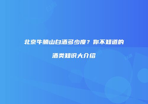 北京牛腩山白酒多少度？你不知道的酒类知识大介绍