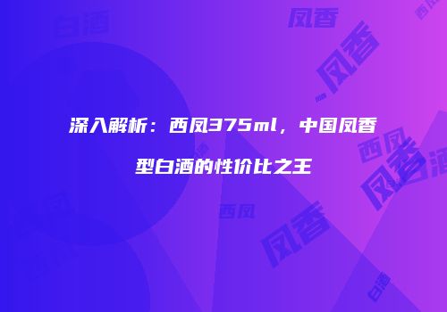 深入解析：西凤375ml，中国凤香型白酒的性价比之王