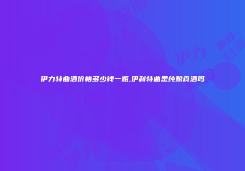 伊力特曲酒价格多少钱一瓶,伊利特曲是纯粮食酒吗