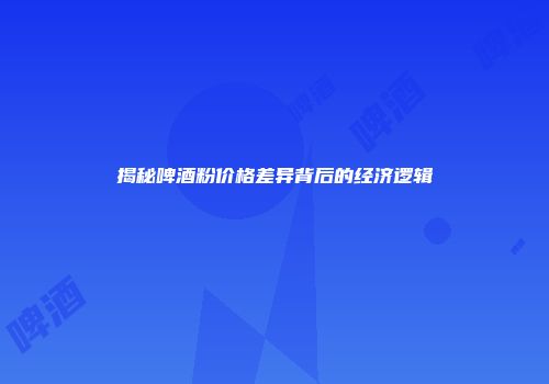 揭秘啤酒粉价格差异背后的经济逻辑