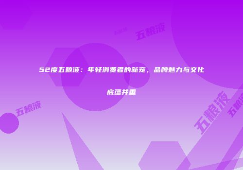 52度五粮液：年轻消费者的新宠，品牌魅力与文化底蕴并重