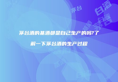 茅台酒的基酒都是自己生产的吗?了解一下茅台酒的生产过程