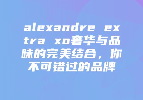 alexandre extra xo奢华与品味的完美结合，你不可错过的品牌
