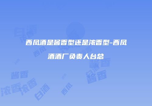 西凤酒是酱香型还是浓香型-西凤酒酒厂负责人台总
