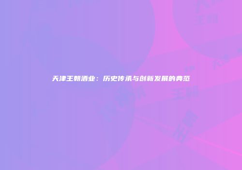 天津王朝酒业：历史传承与创新发展的典范