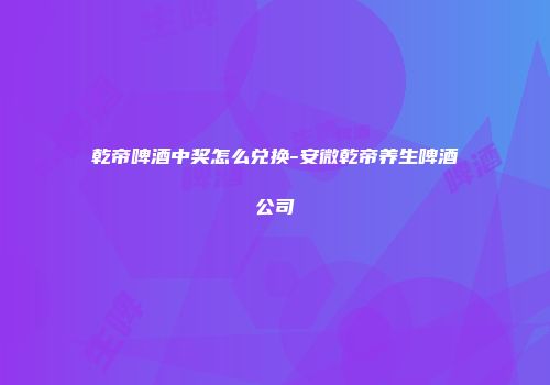 乾帝啤酒中奖怎么兑换-安微乾帝养生啤酒公司
