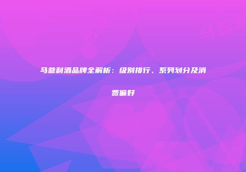 马爹利酒品牌全解析：级别排行、系列划分及消费偏好