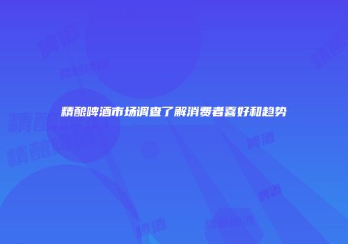 精酿啤酒市场调查了解消费者喜好和趋势