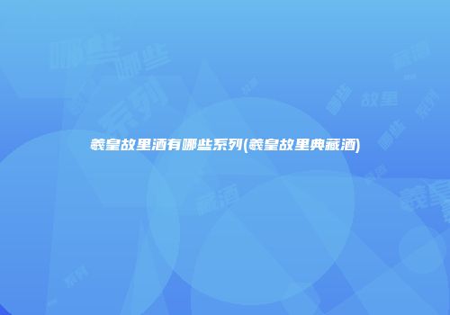 羲皇故里酒有哪些系列(羲皇故里典藏酒)