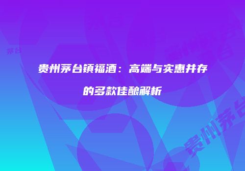 贵州茅台镇福酒：高端与实惠并存的多款佳酿解析