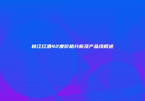 枝江红酒42度价格分析及产品线概述
