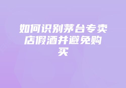 如何识别茅台专卖店假酒并避免购买