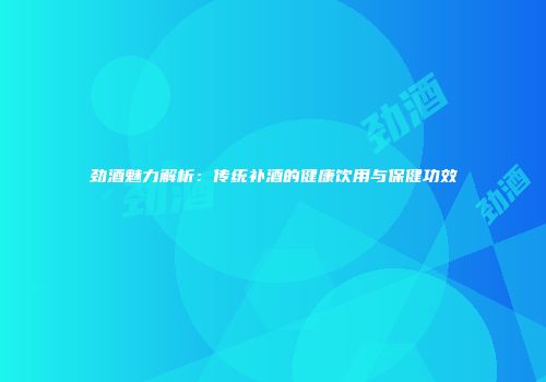 劲酒魅力解析：传统补酒的健康饮用与保健功效