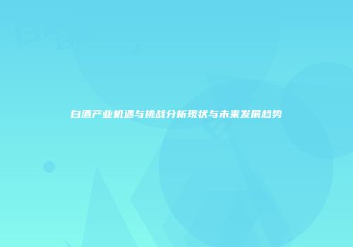 白酒产业机遇与挑战分析现状与未来发展趋势