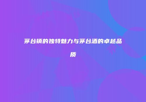 茅台镇的独特魅力与茅台酒的卓越品质