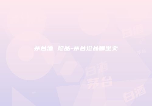 茅台酒 珍品-茅台珍品哪里卖