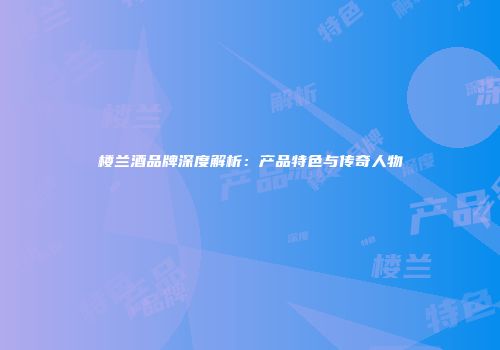 楼兰酒品牌深度解析：产品特色与传奇人物
