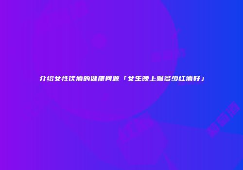 介绍女性饮酒的健康问题「女生晚上喝多少红酒好」