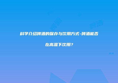 科学介绍啤酒的保存与饮用方式-啤酒能否在高温下饮用？