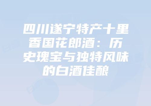 四川遂宁特产十里香国花郎酒：历史瑰宝与独特风味的白酒佳酿