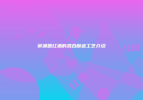 帝澜思红酒的混合酿造工艺介绍