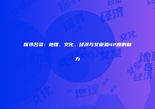探寻吕梁：地理、文化、经济与女皇酒42度的魅力