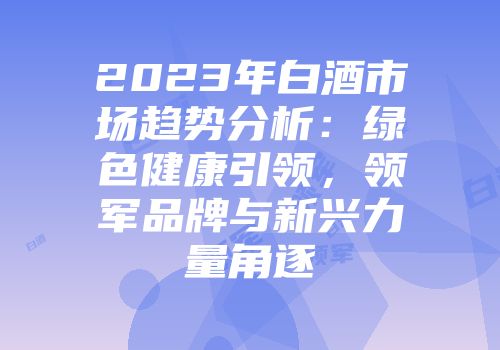 2023年白酒市场趋势分析：绿色健康引领，领军品牌与新兴力量角逐