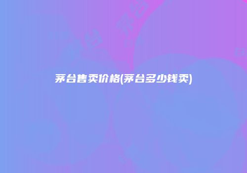 茅台售卖价格(茅台多少钱卖)