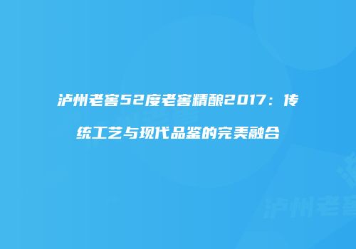 泸州老窖52度老窖精酿2017：传统工艺与现代品鉴的完美融合