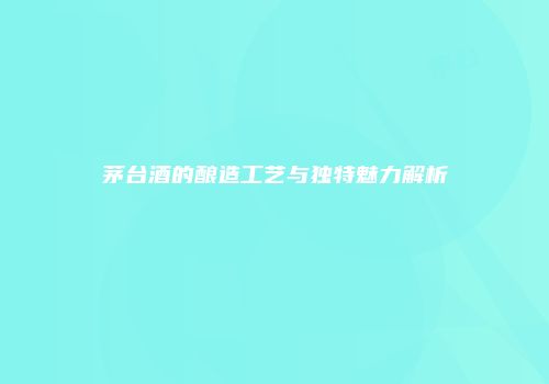 茅台酒的酿造工艺与独特魅力解析