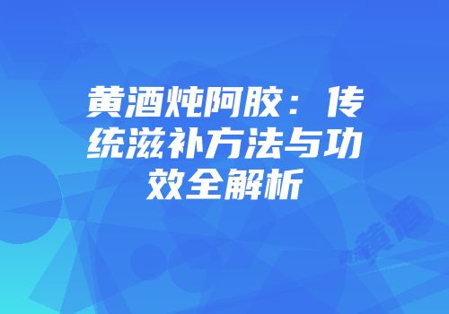 黄酒炖阿胶：传统滋补方法与功效全解析