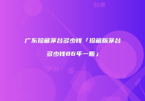 广东珍藏茅台多少钱「珍藏版茅台多少钱86年一瓶」