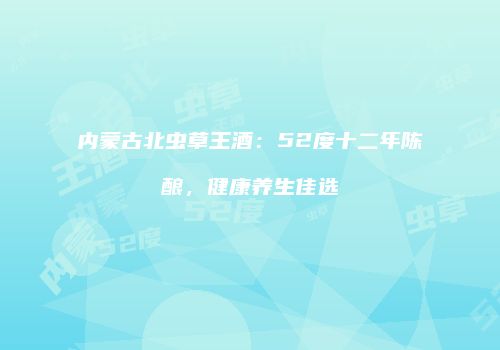 内蒙古北虫草王酒：52度十二年陈酿，健康养生佳选