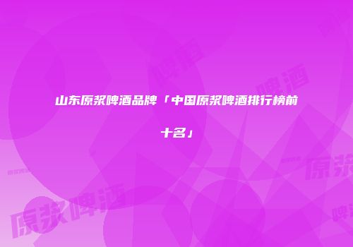 山东原浆啤酒品牌「中国原浆啤酒排行榜前十名」