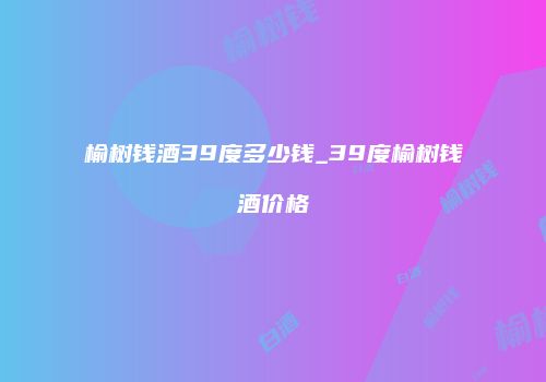 榆树钱酒39度多少钱_39度榆树钱酒价格