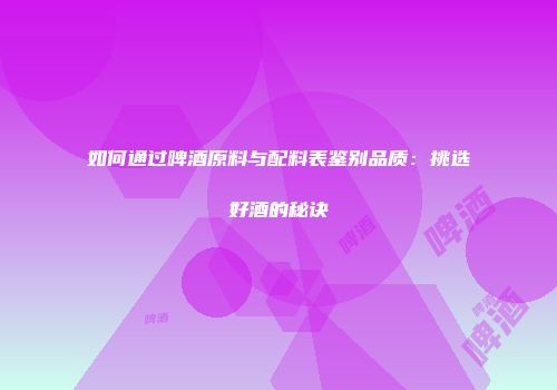 如何通过啤酒原料与配料表鉴别品质：挑选好酒的秘诀