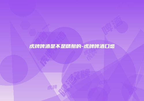 虎牌啤酒是不是精酿的-虎牌啤酒口感