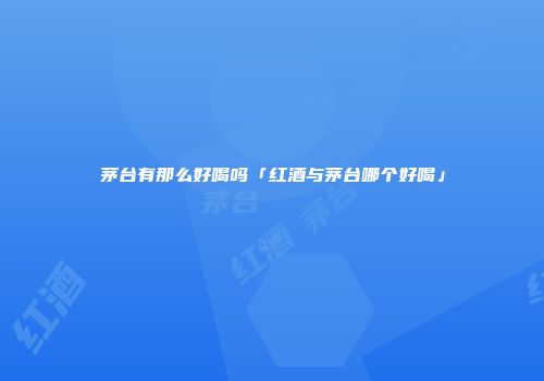 茅台有那么好喝吗「红酒与茅台哪个好喝」