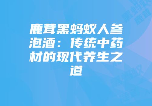 鹿茸黑蚂蚁人参泡酒：传统中药材的现代养生之道