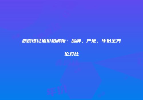 赤霞珠红酒价格解析：品牌、产地、年份全方位对比