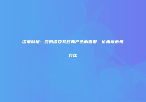 深度解析：西凤酒及其经典产品的香型、价格与市场对比