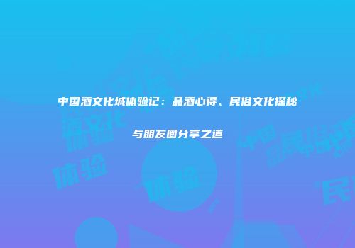 中国酒文化城体验记：品酒心得、民俗文化探秘与朋友圈分享之道