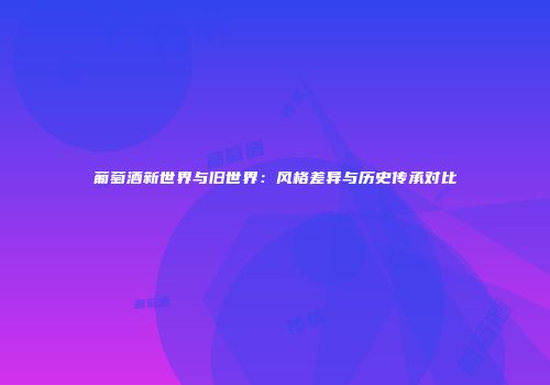葡萄酒新世界与旧世界：风格差异与历史传承对比