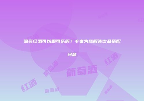 喝完红酒可以喝可乐吗？专家为您解答饮品搭配问题